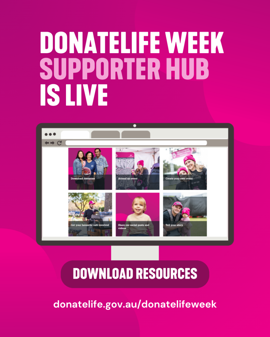 Magenta promotional graphic announcing ‘DONATELIFE WEEK SUPPORTER HUB IS LIVE’ in large white and light pink text at the top. Below, an illustration of a desktop computer screen displays a grid of tiles featuring photos and captions such as ‘Download resources’, ‘Attend an event’, ’Create your own event,’ ’Get your favourite café involved,’ ‘Share our social posts and videos’, and ‘Tell your story’. A bold button beneath the screen reads ‘DOWNLOAD RESOURCES’. At the bottom, the website URL ‘donatelife.gov.au/donatelifeweek’ appears in white text.